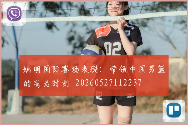 姚明国际赛场表现:带领中国男篮的高光时刻_20260527112237