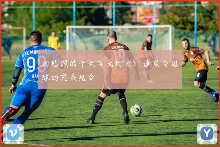 姆巴佩的十大高光时刻：速度与进球的完美结合