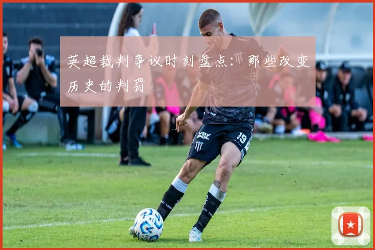 英超裁判争议时刻盘点:那些改变历史的判罚