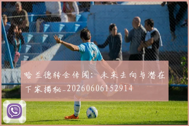 哈兰德转会传闻：未来去向与潜在下家揭秘_20260606152914