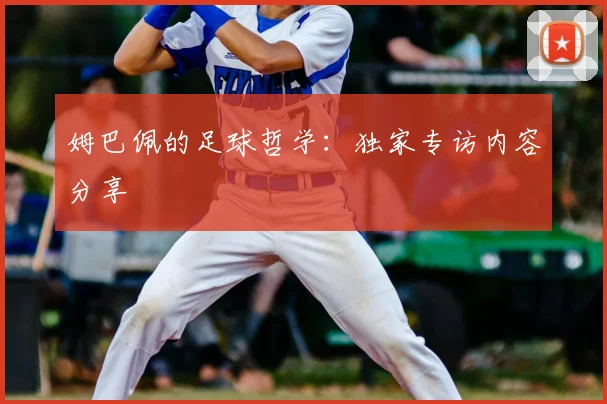 姆巴佩的足球哲学：独家专访内容分享