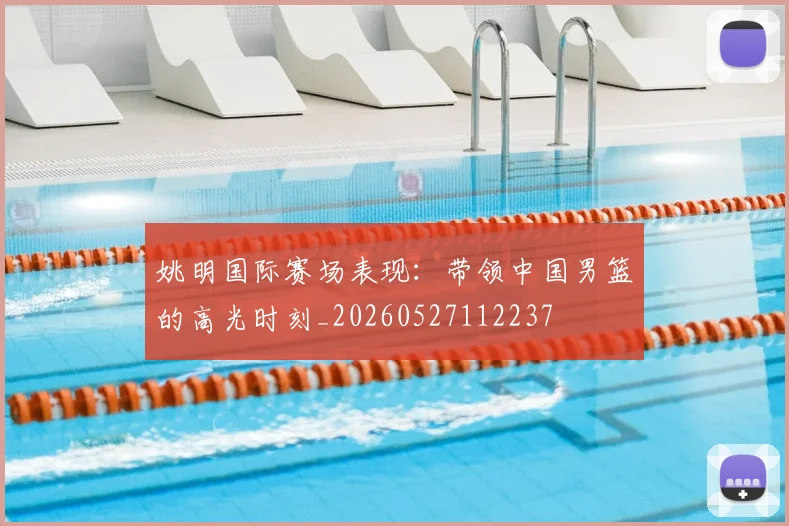 姚明国际赛场表现：带领中国男篮的高光时刻_20260527112237