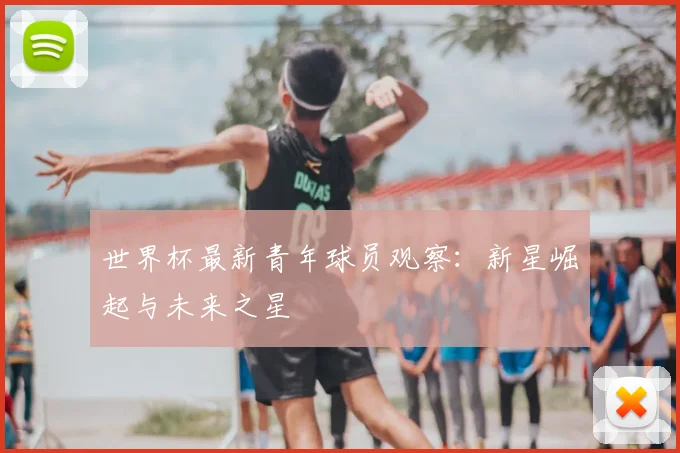 世界杯最新青年球员观察:新星崛起与未来之星