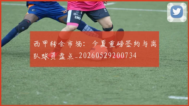 西甲转会市场:今夏重磅签约与离队球员盘点_20260529200734
