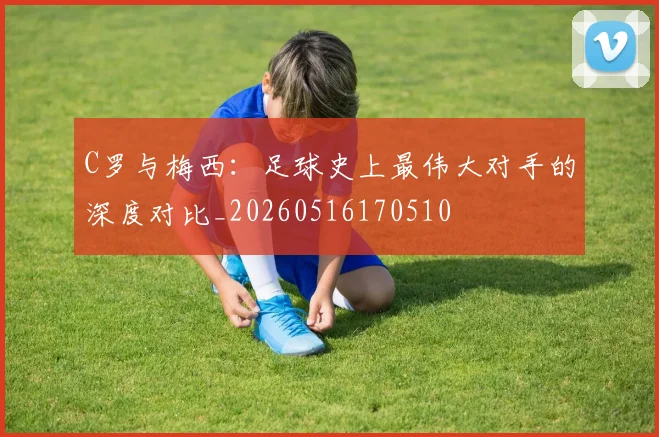 C罗与梅西:足球史上最伟大对手的深度对比_20260516170510