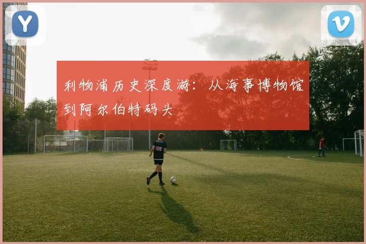 利物浦历史深度游：从海事博物馆到阿尔伯特码头