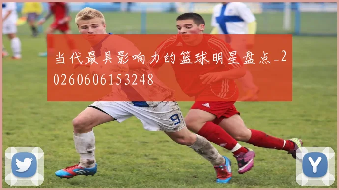 当代最具影响力的篮球明星盘点_20260606153248