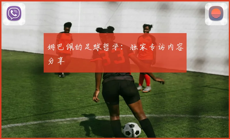 姆巴佩的足球哲学:独家专访内容分享