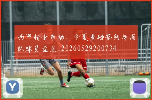 西甲转会市场：今夏重磅签约与离队球员盘点_20260529200734