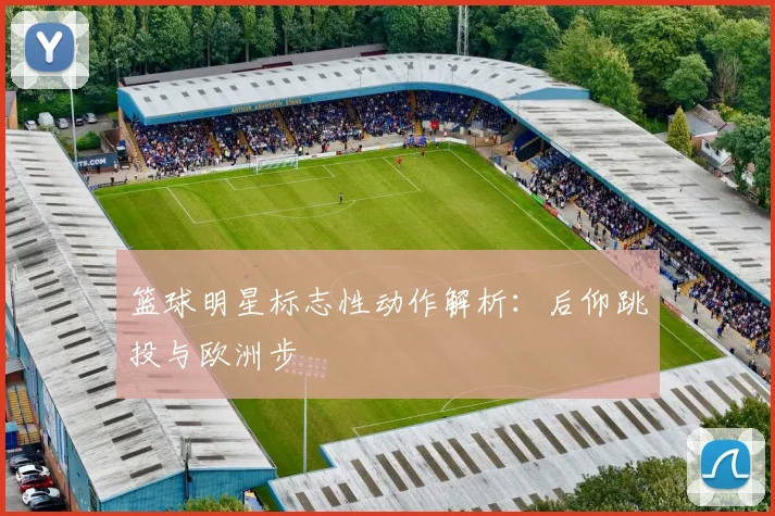 篮球明星标志性动作解析：后仰跳投与欧洲步