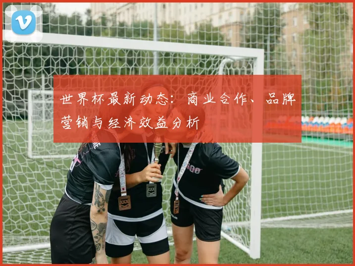 世界杯最新动态:商业合作、品牌营销与经济效益分析