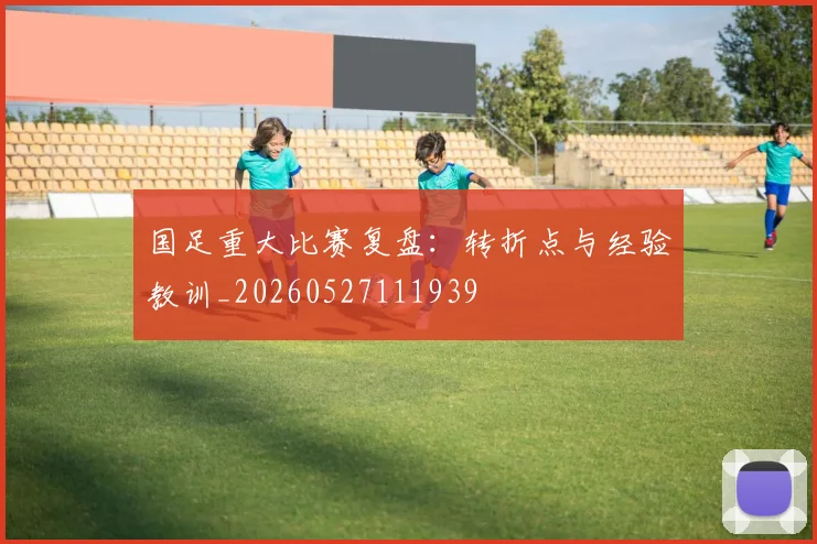 国足重大比赛复盘：转折点与经验教训_20260527111939