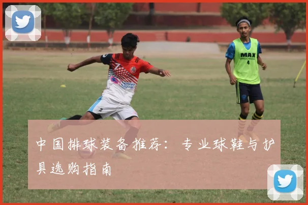 中国排球装备推荐：专业球鞋与护具选购指南