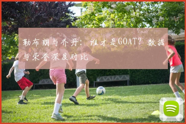 勒布朗与乔丹：谁才是GOAT？数据与荣誉深度对比