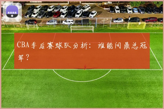 CBA季后赛球队分析:谁能问鼎总冠军?