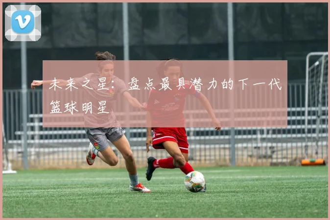未来之星:盘点最具潜力的下一代篮球明星