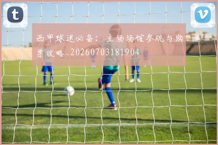 西甲球迷必备:主场场馆参观与购票攻略_20260703181904