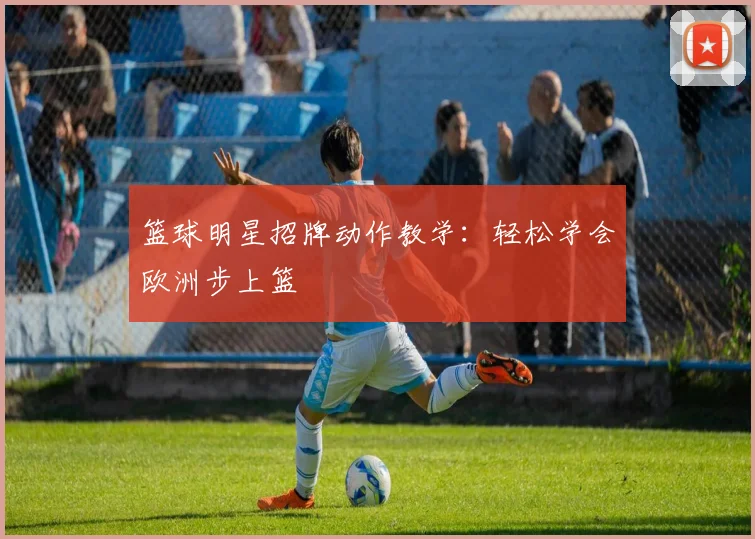 篮球明星招牌动作教学:轻松学会欧洲步上篮
