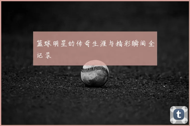 篮球明星的传奇生涯与精彩瞬间全记录